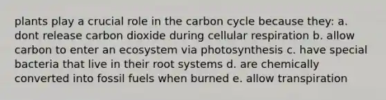 plants play a crucial role in <a href='https://www.questionai.com/knowledge/kMvxsmmBPd-the-carbon-cycle' class='anchor-knowledge'>the carbon cycle</a> because they: a. dont release carbon dioxide during <a href='https://www.questionai.com/knowledge/k1IqNYBAJw-cellular-respiration' class='anchor-knowledge'>cellular respiration</a> b. allow carbon to enter an ecosystem via photosynthesis c. have special bacteria that live in their root systems d. are chemically converted into fossil fuels when burned e. allow transpiration