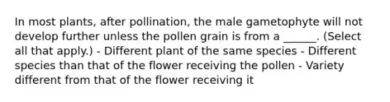 In most plants, after pollination, the male gametophyte will not develop further unless the pollen grain is from a ______. (Select all that apply.) - Different plant of the same species - Different species than that of the flower receiving the pollen - Variety different from that of the flower receiving it