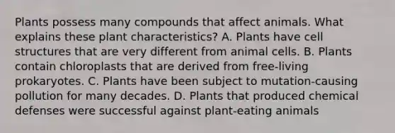 Plants possess many compounds that affect animals. What explains these plant characteristics? A. Plants have cell structures that are very different from animal cells. B. Plants contain chloroplasts that are derived from free-living prokaryotes. C. Plants have been subject to mutation-causing pollution for many decades. D. Plants that produced chemical defenses were successful against plant-eating animals