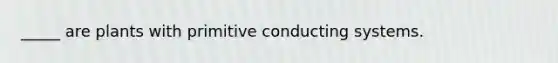 _____ are plants with primitive conducting systems.
