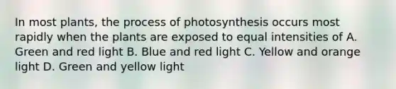 In most plants, the process of photosynthesis occurs most rapidly when the plants are exposed to equal intensities of A. Green and red light B. Blue and red light C. Yellow and orange light D. Green and yellow light