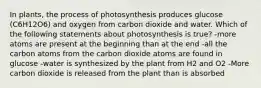 In plants, the process of photosynthesis produces glucose (C6H12O6) and oxygen from carbon dioxide and water. Which of the following statements about photosynthesis is true? -more atoms are present at the beginning than at the end -all the carbon atoms from the carbon dioxide atoms are found in glucose -water is synthesized by the plant from H2 and O2 -More carbon dioxide is released from the plant than is absorbed