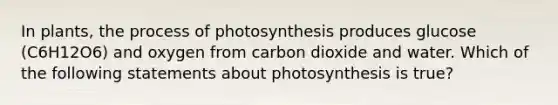 In plants, the process of photosynthesis produces glucose (C6H12O6) and oxygen from carbon dioxide and water. Which of the following statements about photosynthesis is true?