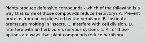 Plants produce defensive compounds - which of the following is a way that some of those compounds reduce herbivory? A. Prevent proteins from being digested by the herbivore. B. Instigate premature molting in insects. C. Interfere with cell division. D. Interfere with an herbivore's nervous system. E. All of these options are ways that plant compounds reduce herbivory.