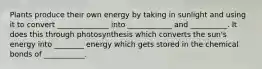 Plants produce their own energy by taking in sunlight and using it to convert ______________ into ____________ and __________. It does this through photosynthesis which converts the sun's energy into ________ energy which gets stored in the chemical bonds of ___________.