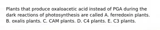 Plants that produce oxaloacetic acid instead of PGA during the dark reactions of photosynthesis are called A. ferredoxin plants. B. oxalis plants. C. CAM plants. D. C4 plants. E. C3 plants.