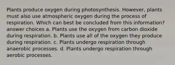 Plants produce oxygen during photosynthesis. However, plants must also use atmospheric oxygen during the process of respiration. Which can best be concluded from this information? answer choices a. Plants use the oxygen from carbon dioxide during respiration. b. Plants use all of the oxygen they produce during respiration. c. Plants undergo respiration through anaerobic processes. d. Plants undergo respiration through aerobic processes.