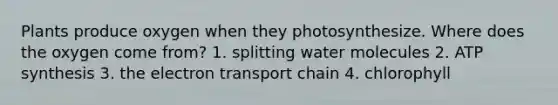 Plants produce oxygen when they photosynthesize. Where does the oxygen come from? 1. splitting water molecules 2. ATP synthesis 3. the electron transport chain 4. chlorophyll