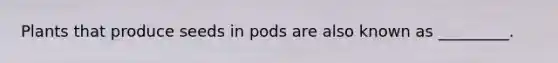 Plants that produce seeds in pods are also known as _________.