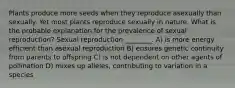 Plants produce more seeds when they reproduce asexually than sexually. Yet most plants reproduce sexually in nature. What is the probable explanation for the prevalence of sexual reproduction? Sexual reproduction ________. A) is more energy efficient than asexual reproduction B) ensures genetic continuity from parents to offspring C) is not dependent on other agents of pollination D) mixes up alleles, contributing to variation in a species