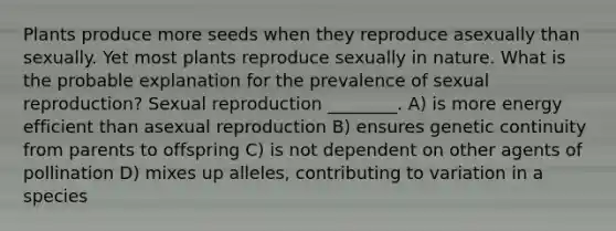 Plants produce more seeds when they reproduce asexually than sexually. Yet most plants reproduce sexually in nature. What is the probable explanation for the prevalence of sexual reproduction? Sexual reproduction ________. A) is more energy efficient than asexual reproduction B) ensures genetic continuity from parents to offspring C) is not dependent on other agents of pollination D) mixes up alleles, contributing to variation in a species