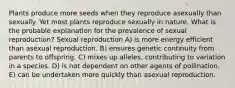 Plants produce more seeds when they reproduce asexually than sexually. Yet most plants reproduce sexually in nature. What is the probable explanation for the prevalence of sexual reproduction? Sexual reproduction A) is more energy efficient than asexual reproduction. B) ensures genetic continuity from parents to offspring. C) mixes up alleles, contributing to variation in a species. D) is not dependent on other agents of pollination. E) can be undertaken more quickly than asexual reproduction.