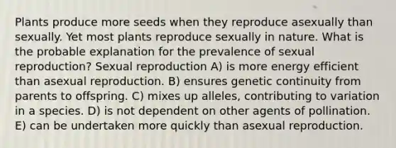 Plants produce more seeds when they reproduce asexually than sexually. Yet most plants reproduce sexually in nature. What is the probable explanation for the prevalence of sexual reproduction? Sexual reproduction A) is more energy efficient than asexual reproduction. B) ensures genetic continuity from parents to offspring. C) mixes up alleles, contributing to variation in a species. D) is not dependent on other agents of pollination. E) can be undertaken more quickly than asexual reproduction.