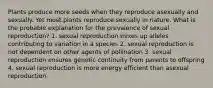 Plants produce more seeds when they reproduce asexually and sexually. Yet most plants reproduce sexually in nature. What is the probable explanation for the prevalence of sexual reproduction? 1. sexual reproduction mixes up alleles contributing to variation in a species 2. sexual reproduction is not dependent on other agents of pollination 3. sexual reproduction ensures genetic continuity from parents to offspring 4. sexual reproduction is more energy efficient than asexual reproduction