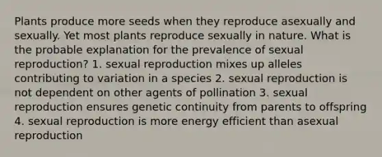 Plants produce more seeds when they reproduce asexually and sexually. Yet most plants reproduce sexually in nature. What is the probable explanation for the prevalence of sexual reproduction? 1. sexual reproduction mixes up alleles contributing to variation in a species 2. sexual reproduction is not dependent on other agents of pollination 3. sexual reproduction ensures genetic continuity from parents to offspring 4. sexual reproduction is more energy efficient than asexual reproduction