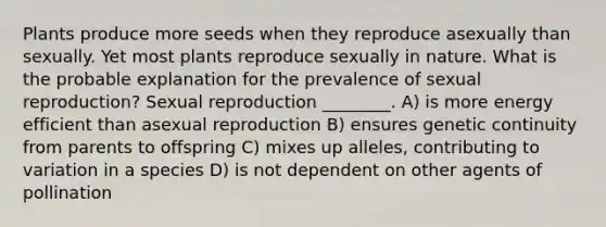 Plants produce more seeds when they reproduce asexually than sexually. Yet most plants reproduce sexually in nature. What is the probable explanation for the prevalence of sexual reproduction? Sexual reproduction ________. A) is more energy efficient than asexual reproduction B) ensures genetic continuity from parents to offspring C) mixes up alleles, contributing to variation in a species D) is not dependent on other agents of pollination