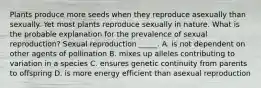 Plants produce more seeds when they reproduce asexually than sexually. Yet most plants reproduce sexually in nature. What is the probable explanation for the prevalence of sexual reproduction? Sexual reproduction _____. A. is not dependent on other agents of pollination B. mixes up alleles contributing to variation in a species C. ensures genetic continuity from parents to offspring D. is more energy efficient than asexual reproduction