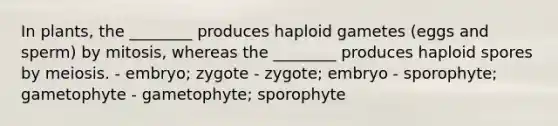 In plants, the ________ produces haploid gametes (eggs and sperm) by mitosis, whereas the ________ produces haploid spores by meiosis. - embryo; zygote - zygote; embryo - sporophyte; gametophyte - gametophyte; sporophyte