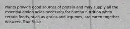 Plants provide good sources of protein and may supply all the essential amino acids necessary for human nutrition when certain foods, such as grains and legumes, are eaten together. Answers: True False