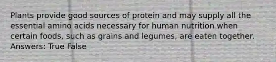 Plants provide good sources of protein and may supply all the essential amino acids necessary for human nutrition when certain foods, such as grains and legumes, are eaten together. Answers: True False