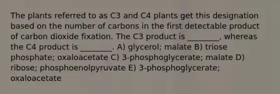 The plants referred to as C3 and C4 plants get this designation based on the number of carbons in the first detectable product of carbon dioxide fixation. The C3 product is ________, whereas the C4 product is ________. A) glycerol; malate B) triose phosphate; oxaloacetate C) 3-phosphoglycerate; malate D) ribose; phosphoenolpyruvate E) 3-phosphoglycerate; oxaloacetate