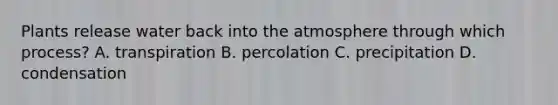 Plants release water back into the atmosphere through which process? A. transpiration B. percolation C. precipitation D. condensation