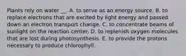 Plants rely on water __. A. to serve as an energy source. B. to replace electrons that are excited by light energy and passed down an electron transport change. C. to concentrate beams of sunlight on the reaction center. D. to replenish oxygen molecules that are lost during photosynthesis. E. to provide the protons necessary to produce chlorophyll.