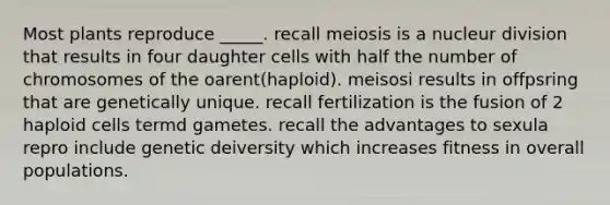 Most plants reproduce _____. recall meiosis is a nucleur division that results in four daughter cells with half the number of chromosomes of the oarent(haploid). meisosi results in offpsring that are genetically unique. recall fertilization is the fusion of 2 haploid cells termd gametes. recall the advantages to sexula repro include genetic deiversity which increases fitness in overall populations.