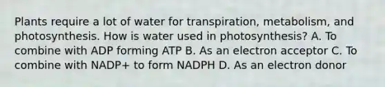 Plants require a lot of water for transpiration, metabolism, and photosynthesis. How is water used in photosynthesis? A. To combine with ADP forming ATP B. As an electron acceptor C. To combine with NADP+ to form NADPH D. As an electron donor