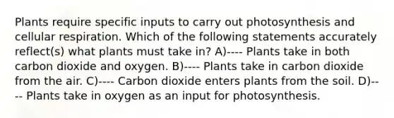 Plants require specific inputs to carry out photosynthesis and cellular respiration. Which of the following statements accurately reflect(s) what plants must take in? A)---- Plants take in both carbon dioxide and oxygen. B)---- Plants take in carbon dioxide from the air. C)---- Carbon dioxide enters plants from the soil. D)---- Plants take in oxygen as an input for photosynthesis.