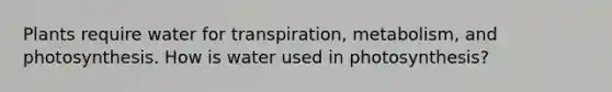 Plants require water for transpiration, metabolism, and photosynthesis. How is water used in photosynthesis?