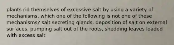 plants rid themselves of excessive salt by using a variety of mechanisms. which one of the following is not one of these mechanisms? salt secreting glands, deposition of salt on external surfaces, pumping salt out of the roots, shedding leaves loaded with excess salt