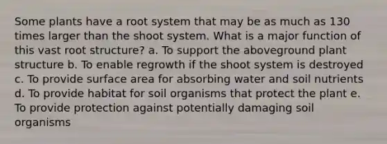 Some plants have a root system that may be as much as 130 times larger than the shoot system. What is a major function of this vast root structure? a. To support the aboveground plant structure b. To enable regrowth if the shoot system is destroyed c. To provide <a href='https://www.questionai.com/knowledge/kEtsSAPENL-surface-area' class='anchor-knowledge'>surface area</a> for absorbing water and soil nutrients d. To provide habitat for soil organisms that protect the plant e. To provide protection against potentially damaging soil organisms