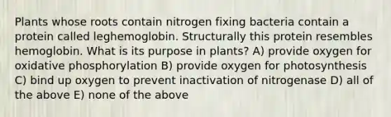 Plants whose roots contain nitrogen fixing bacteria contain a protein called leghemoglobin. Structurally this protein resembles hemoglobin. What is its purpose in plants? A) provide oxygen for oxidative phosphorylation B) provide oxygen for photosynthesis C) bind up oxygen to prevent inactivation of nitrogenase D) all of the above E) none of the above