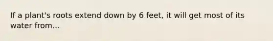 If a plant's roots extend down by 6 feet, it will get most of its water from...