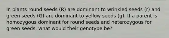 In plants round seeds (R) are dominant to wrinkled seeds (r) and green seeds (G) are dominant to yellow seeds (g). If a parent is homozygous dominant for round seeds and heterozygous for green seeds, what would their genotype be?