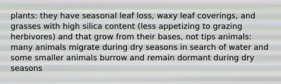 plants: they have seasonal leaf loss, waxy leaf coverings, and grasses with high silica content (less appetizing to grazing herbivores) and that grow from their bases, not tips animals: many animals migrate during dry seasons in search of water and some smaller animals burrow and remain dormant during dry seasons