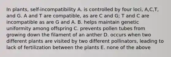 In plants, self-incompatibility A. is controlled by four loci, A,C,T, and G. A and T are compatible, as are C and G; T and C are incompatible as are G and A. B. helps maintain genetic uniformity among offspring C. prevents pollen tubes from growing down the filament of an anther D. occurs when two different plants are visited by two different pollinators, leading to lack of fertilization between the plants E. none of the above