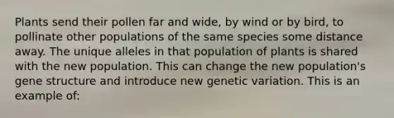 Plants send their pollen far and wide, by wind or by bird, to pollinate other populations of the same species some distance away. The unique alleles in that population of plants is shared with the new population. This can change the new population's gene structure and introduce new genetic variation. This is an example of: