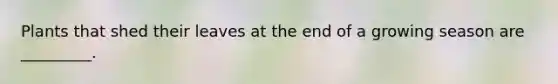 Plants that shed their leaves at the end of a growing season are _________.