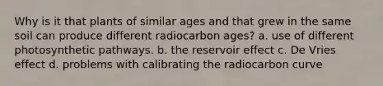 Why is it that plants of similar ages and that grew in the same soil can produce different radiocarbon ages? a. use of different photosynthetic pathways. b. the reservoir effect c. De Vries effect d. problems with calibrating the radiocarbon curve