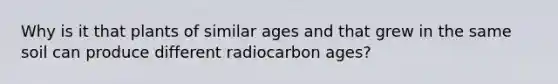 Why is it that plants of similar ages and that grew in the same soil can produce different radiocarbon ages?