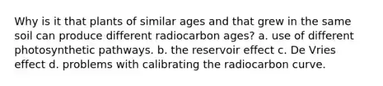 Why is it that plants of similar ages and that grew in the same soil can produce different radiocarbon ages? a. use of different photosynthetic pathways. b. the reservoir effect c. De Vries effect d. problems with calibrating the radiocarbon curve.