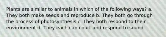 Plants are similar to animals in which of the following ways? a. They both make seeds and reproduce b. They both go through the process of photosynthesis c. They both respond to their environment d. They each can court and respond to sound