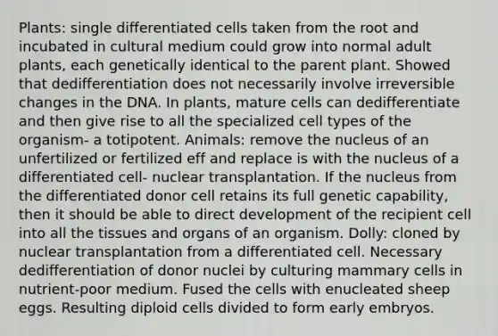 Plants: single differentiated cells taken from the root and incubated in cultural medium could grow into normal adult plants, each genetically identical to the parent plant. Showed that dedifferentiation does not necessarily involve irreversible changes in the DNA. In plants, mature cells can dedifferentiate and then give rise to all the specialized cell types of the organism- a totipotent. Animals: remove the nucleus of an unfertilized or fertilized eff and replace is with the nucleus of a differentiated cell- nuclear transplantation. If the nucleus from the differentiated donor cell retains its full genetic capability, then it should be able to direct development of the recipient cell into all the tissues and organs of an organism. Dolly: cloned by nuclear transplantation from a differentiated cell. Necessary dedifferentiation of donor nuclei by culturing mammary cells in nutrient-poor medium. Fused the cells with enucleated sheep eggs. Resulting diploid cells divided to form early embryos.