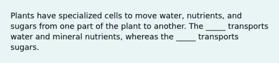 Plants have specialized cells to move water, nutrients, and sugars from one part of the plant to another. The _____ transports water and mineral nutrients, whereas the _____ transports sugars.