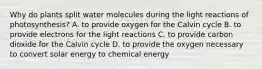 Why do plants split water molecules during the light reactions of photosynthesis? A. to provide oxygen for the Calvin cycle B. to provide electrons for the light reactions C. to provide carbon dioxide for the Calvin cycle D. to provide the oxygen necessary to convert solar energy to chemical energy