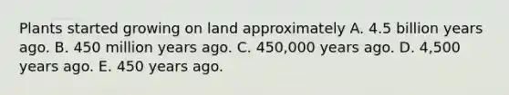 Plants started growing on land approximately A. 4.5 billion years ago. B. 450 million years ago. C. 450,000 years ago. D. 4,500 years ago. E. 450 years ago.