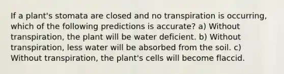 If a plant's stomata are closed and no transpiration is occurring, which of the following predictions is accurate? a) Without transpiration, the plant will be water deficient. b) Without transpiration, less water will be absorbed from the soil. c) Without transpiration, the plant's cells will become flaccid.