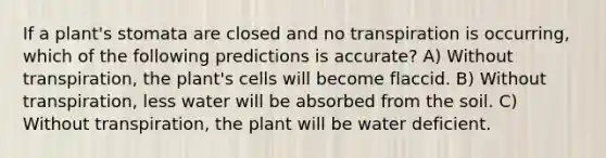 If a plant's stomata are closed and no transpiration is occurring, which of the following predictions is accurate? A) Without transpiration, the plant's cells will become flaccid. B) Without transpiration, less water will be absorbed from the soil. C) Without transpiration, the plant will be water deficient.